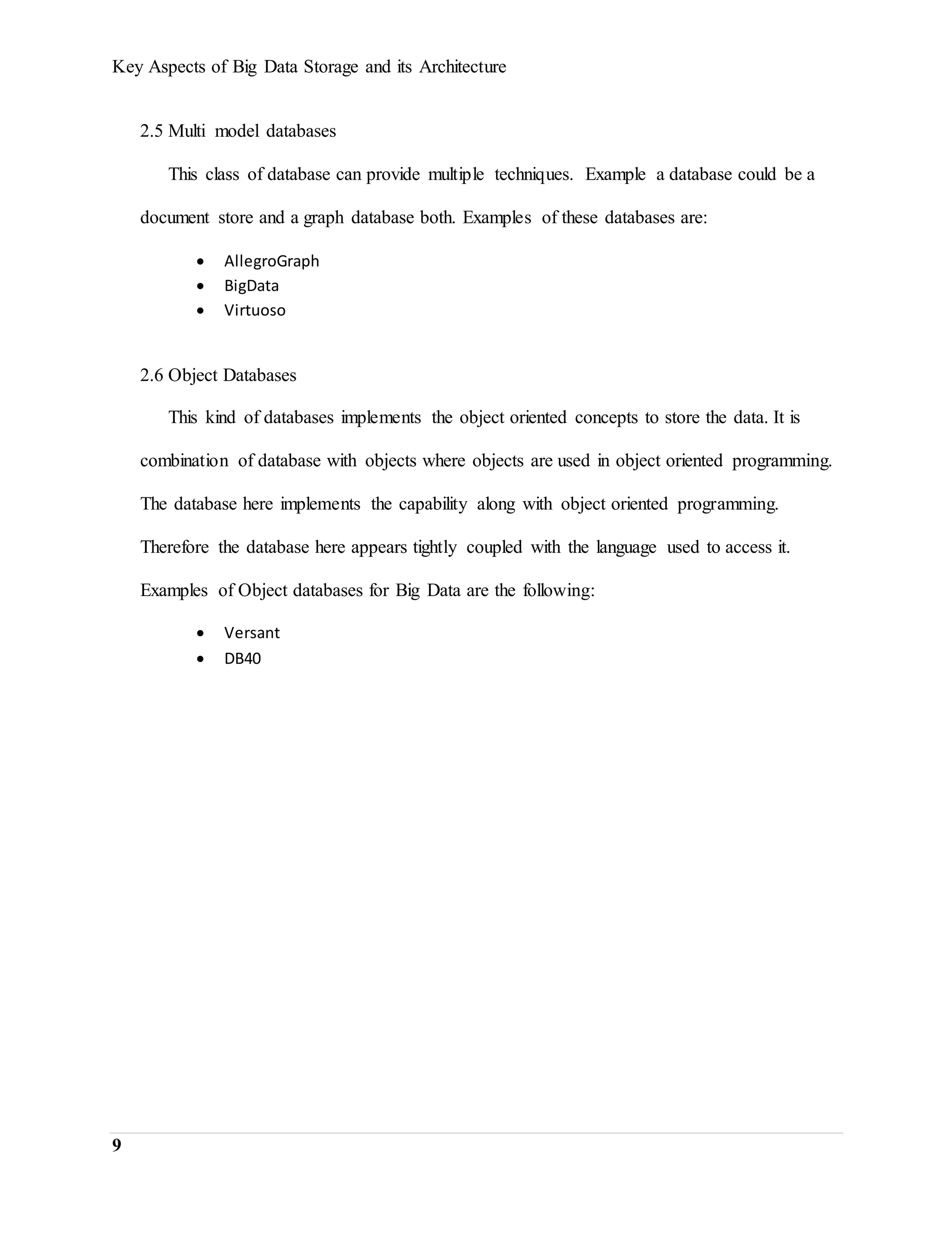 Key Aspects of Big Data Storage and its Architecture
9
2.5 Multi model databases
This class of database can provide multiple techniques. Example a database could be a
document store and a graph database both. Examples of these databases are:
 AllegroGraph
 BigData
 Virtuoso
2.6 Object Databases
This kind of databases implements the object oriented concepts to store the data. It is
combination of database with objects where objects are used in object oriented programming.
The database here implements the capability along with object oriented programming.
Therefore the database here appears tightly coupled with the language used to access it.
Examples of Object databases for Big Data are the following:
 Versant
 DB40
 