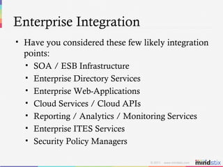 Enterprise Integration Have you considered these few likely integration points: SOA / ESB Infrastructure Enterprise Directory Services Enterprise Web-Applications Cloud Services / Cloud APIs Reporting / Analytics / Monitoring Services Enterprise ITES Services Security Policy Managers 
