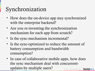 Synchronization How does the on-device app stay synchronized with the enterprise backend? Are you re-inventing the synchronization mechanism for each app from scratch? Is the sync-mechanism incremental? Is the sync-optimized to reduce the amount of battery consumption and bandwidth consumption? In case of collaborative mobile apps, how does the sync mechanism deal with concurrent-updates by multiple users? 