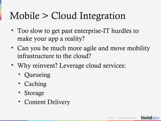Mobile > Cloud Integration Too slow to get past enterprise-IT hurdles to make your app a reality? Can you be much more agile and move mobility infrastructure to the cloud? Why reinvent? Leverage cloud services: Queueing Caching Storage Content Delivery 