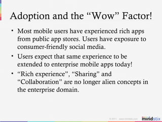 Adoption and the “Wow” Factor! Most mobile users have experienced rich apps from public app stores. Users have exposure to consumer-friendly social media. Users expect that same experience to be extended to enterprise mobile apps today! “ Rich experience”, “Sharing” and “Collaboration” are no longer alien concepts in the enterprise domain. 