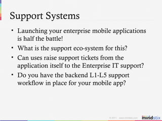 Support Systems Launching your enterprise mobile applications is half the battle! What is the support eco-system for this? Can uses raise support tickets from the application itself to the Enterprise IT support? Do you have the backend L1-L5 support workflow in place for your mobile app? 