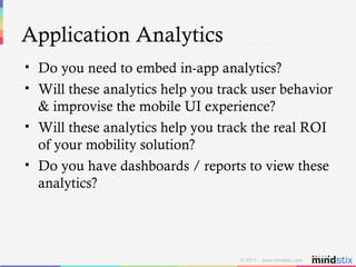 Application Analytics Do you need to embed in-app analytics? Will these analytics help you track user behavior & improvise the mobile UI experience? Will these analytics help you track the real ROI of your mobility solution? Do you have dashboards / reports to view these analytics? 