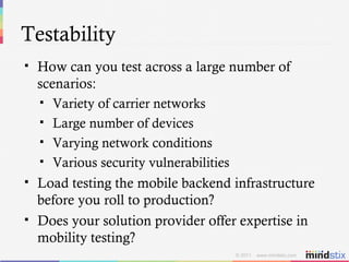 Testability How can you test across a large number of scenarios: Variety of carrier networks Large number of devices Varying network conditions Various security vulnerabilities Load testing the mobile backend infrastructure before you roll to production? Does your solution provider offer expertise in mobility testing? 