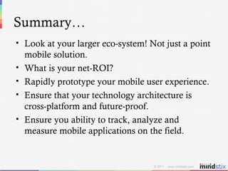 Summary… Look at your larger eco-system! Not just a point mobile solution. What is your net-ROI? Rapidly prototype your mobile user experience. Ensure that your technology architecture is cross-platform and future-proof. Ensure you ability to track, analyze and measure mobile applications on the field. 