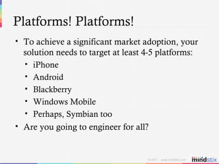 Platforms! Platforms! To achieve a significant market adoption, your solution needs to target at least 4-5 platforms: iPhone Android  Blackberry  Windows Mobile Perhaps, Symbian too Are you going to engineer for all? 