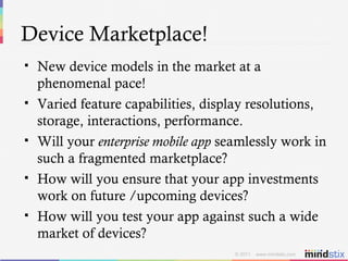 Device Marketplace! New device models in the market at a phenomenal pace! Varied feature capabilities, display resolutions, storage, interactions, performance. Will your  enterprise mobile app  seamlessly work in such a fragmented marketplace? How will you ensure that your app investments work on future /upcoming devices?  How will you test your app against such a wide market of devices? 