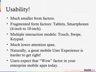 Usability! Much smaller form factors. Fragmented form factors: Tablets, Smartphones (4-inch to 10-inch). Multiple interaction models: Touch, Swipe, Keypad. Much lower attention span. Naturally, a great mobile User Experience is harder to get right!  Users expect that “Wow” factor in your enterprise mobile apps today. 
