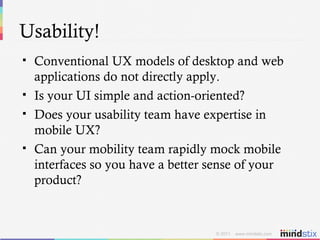 Usability! Conventional UX models of desktop and web applications do not directly apply. Is your UI simple and action-oriented? Does your usability team have expertise in mobile UX? Can your mobility team rapidly mock mobile interfaces so you have a better sense of your product? 
