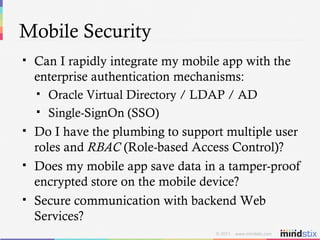 Mobile Security Can I rapidly integrate my mobile app with the enterprise authentication mechanisms: Oracle Virtual Directory / LDAP / AD Single-SignOn (SSO) Do I have the plumbing to support multiple user roles and  RBAC  (Role-based Access Control)? Does my mobile app save data in a tamper-proof encrypted store on the mobile device? Secure communication with backend Web Services? 