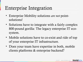 Enterprise Integration Enterprise Mobility solutions  are not  point-solutions! Solutions have to integrate with a fairly complex 800-pound gorilla: The legacy enterprise IT eco-system. Mobile solutions have to co-exist and ride of top of your enterprise IT infrastructure. Does your team have expertise in both, mobile clients platforms & enterprise backend? 