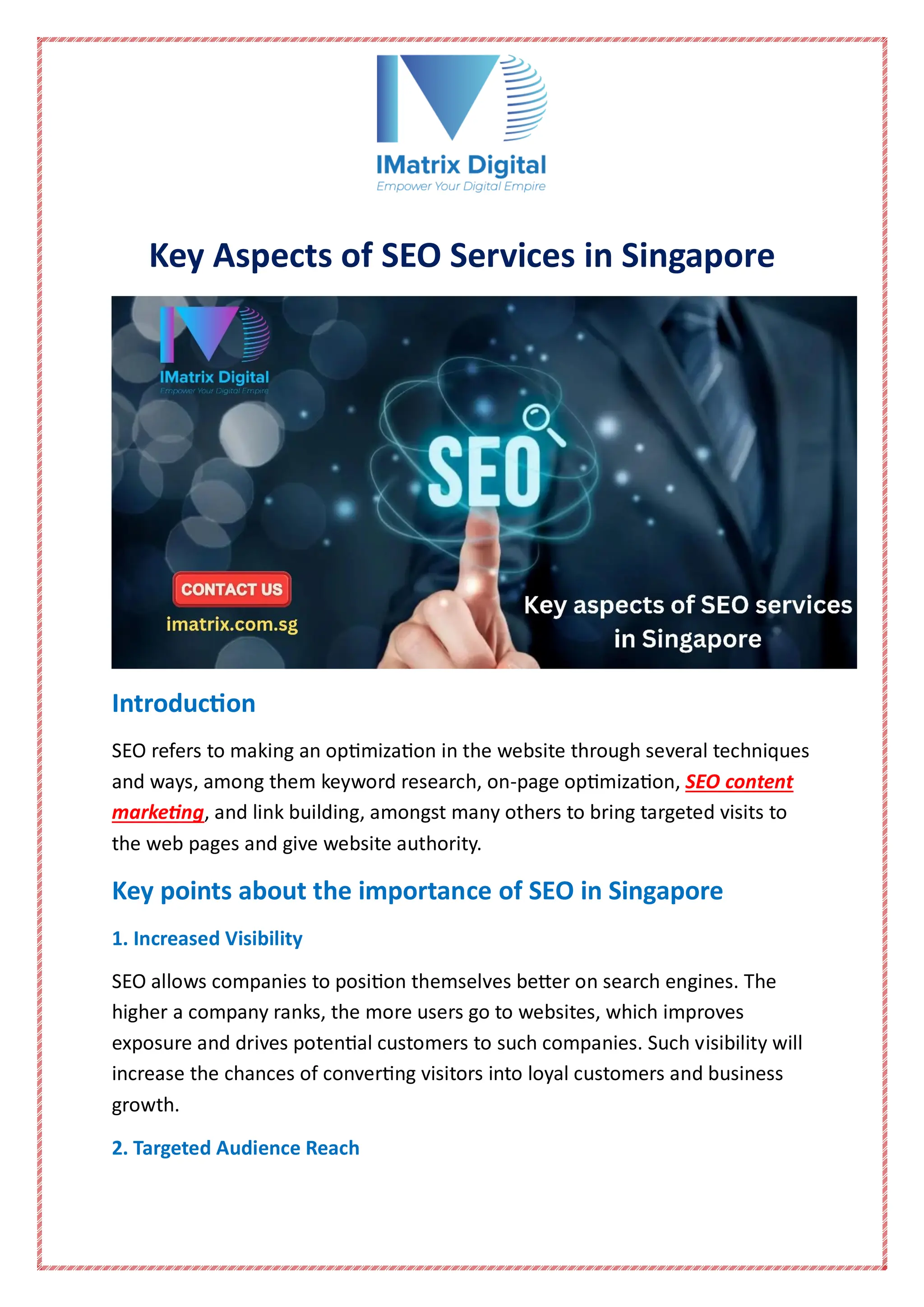 Key Aspects of SEO Services in Singapore
Introduction
SEO refers to making an optimization in the website through several techniques
and ways, among them keyword research, on-page optimization, SEO content
marketing, and link building, amongst many others to bring targeted visits to
the web pages and give website authority.
Key points about the importance of SEO in Singapore
1. Increased Visibility
SEO allows companies to position themselves better on search engines. The
higher a company ranks, the more users go to websites, which improves
exposure and drives potential customers to such companies. Such visibility will
increase the chances of converting visitors into loyal customers and business
growth.
2. Targeted Audience Reach
 