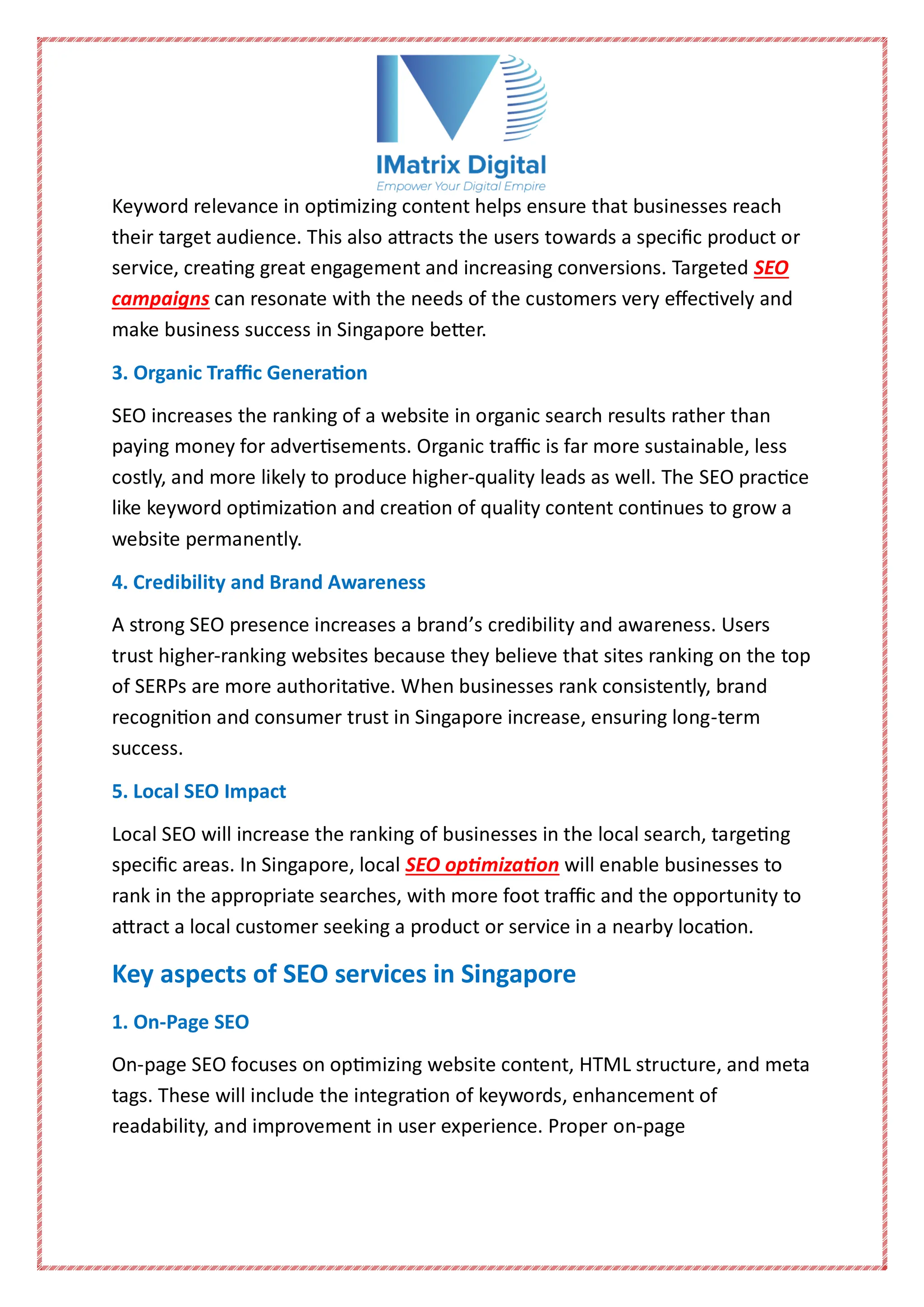 Keyword relevance in optimizing content helps ensure that businesses reach
their target audience. This also attracts the users towards a specific product or
service, creating great engagement and increasing conversions. Targeted SEO
campaigns can resonate with the needs of the customers very effectively and
make business success in Singapore better.
3. Organic Traffic Generation
SEO increases the ranking of a website in organic search results rather than
paying money for advertisements. Organic traffic is far more sustainable, less
costly, and more likely to produce higher-quality leads as well. The SEO practice
like keyword optimization and creation of quality content continues to grow a
website permanently.
4. Credibility and Brand Awareness
A strong SEO presence increases a brand’s credibility and awareness. Users
trust higher-ranking websites because they believe that sites ranking on the top
of SERPs are more authoritative. When businesses rank consistently, brand
recognition and consumer trust in Singapore increase, ensuring long-term
success.
5. Local SEO Impact
Local SEO will increase the ranking of businesses in the local search, targeting
specific areas. In Singapore, local SEO optimization will enable businesses to
rank in the appropriate searches, with more foot traffic and the opportunity to
attract a local customer seeking a product or service in a nearby location.
Key aspects of SEO services in Singapore
1. On-Page SEO
On-page SEO focuses on optimizing website content, HTML structure, and meta
tags. These will include the integration of keywords, enhancement of
readability, and improvement in user experience. Proper on-page
 