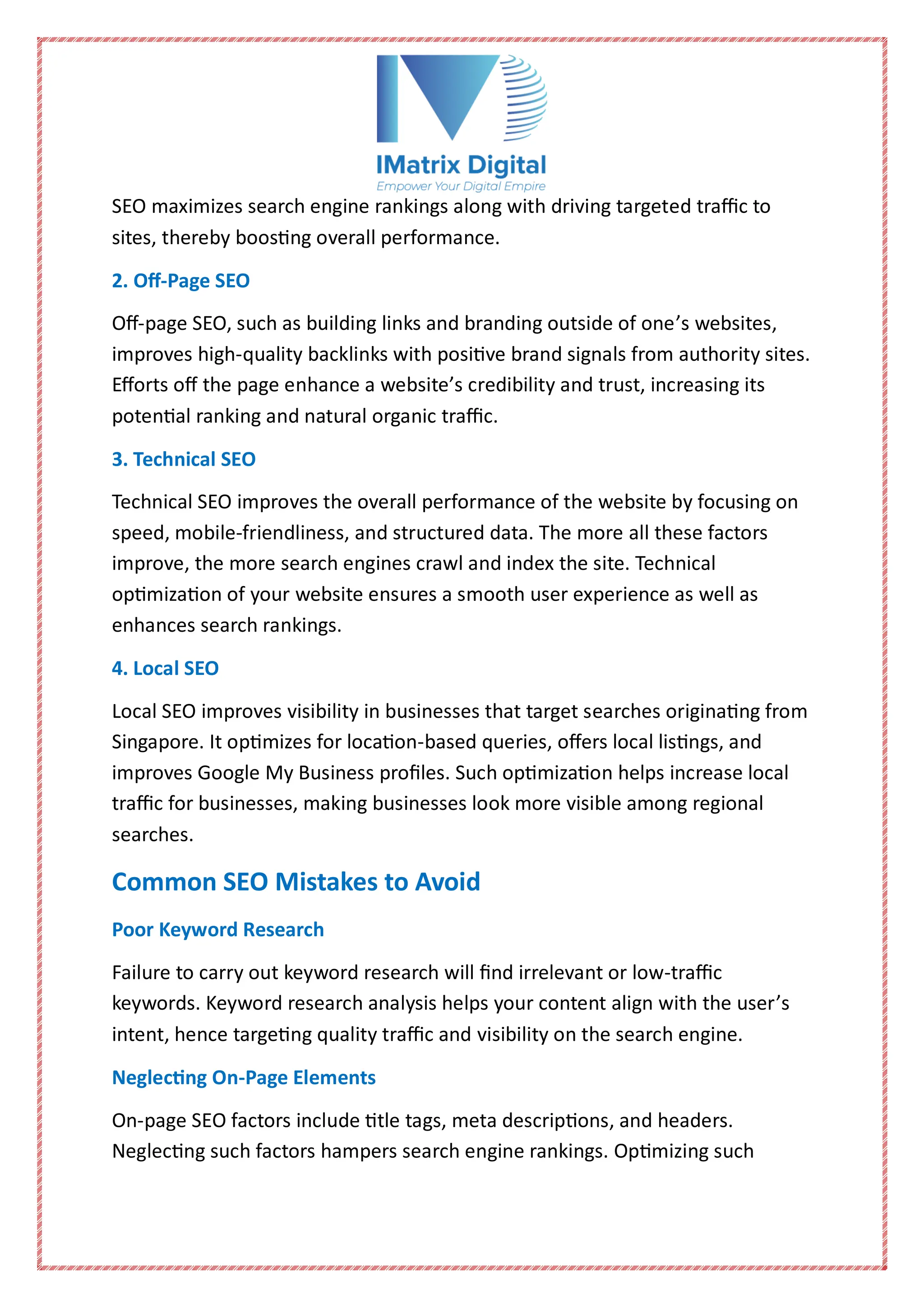 SEO maximizes search engine rankings along with driving targeted traffic to
sites, thereby boosting overall performance.
2. Off-Page SEO
Off-page SEO, such as building links and branding outside of one’s websites,
improves high-quality backlinks with positive brand signals from authority sites.
Efforts off the page enhance a website’s credibility and trust, increasing its
potential ranking and natural organic traffic.
3. Technical SEO
Technical SEO improves the overall performance of the website by focusing on
speed, mobile-friendliness, and structured data. The more all these factors
improve, the more search engines crawl and index the site. Technical
optimization of your website ensures a smooth user experience as well as
enhances search rankings.
4. Local SEO
Local SEO improves visibility in businesses that target searches originating from
Singapore. It optimizes for location-based queries, offers local listings, and
improves Google My Business profiles. Such optimization helps increase local
traffic for businesses, making businesses look more visible among regional
searches.
Common SEO Mistakes to Avoid
Poor Keyword Research
Failure to carry out keyword research will find irrelevant or low-traffic
keywords. Keyword research analysis helps your content align with the user’s
intent, hence targeting quality traffic and visibility on the search engine.
Neglecting On-Page Elements
On-page SEO factors include title tags, meta descriptions, and headers.
Neglecting such factors hampers search engine rankings. Optimizing such
 