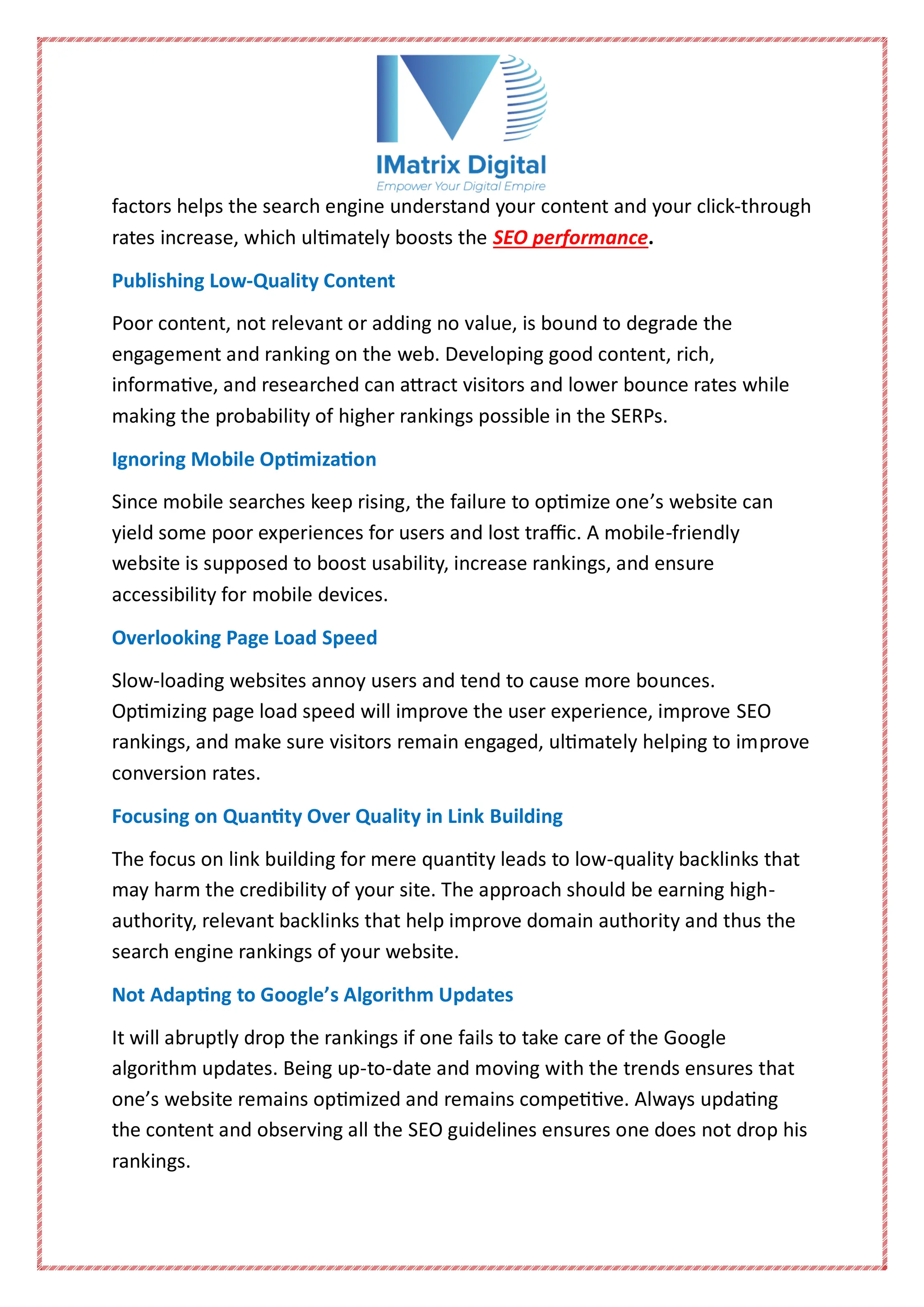 factors helps the search engine understand your content and your click-through
rates increase, which ultimately boosts the SEO performance.
Publishing Low-Quality Content
Poor content, not relevant or adding no value, is bound to degrade the
engagement and ranking on the web. Developing good content, rich,
informative, and researched can attract visitors and lower bounce rates while
making the probability of higher rankings possible in the SERPs.
Ignoring Mobile Optimization
Since mobile searches keep rising, the failure to optimize one’s website can
yield some poor experiences for users and lost traffic. A mobile-friendly
website is supposed to boost usability, increase rankings, and ensure
accessibility for mobile devices.
Overlooking Page Load Speed
Slow-loading websites annoy users and tend to cause more bounces.
Optimizing page load speed will improve the user experience, improve SEO
rankings, and make sure visitors remain engaged, ultimately helping to improve
conversion rates.
Focusing on Quantity Over Quality in Link Building
The focus on link building for mere quantity leads to low-quality backlinks that
may harm the credibility of your site. The approach should be earning high-
authority, relevant backlinks that help improve domain authority and thus the
search engine rankings of your website.
Not Adapting to Google’s Algorithm Updates
It will abruptly drop the rankings if one fails to take care of the Google
algorithm updates. Being up-to-date and moving with the trends ensures that
one’s website remains optimized and remains competitive. Always updating
the content and observing all the SEO guidelines ensures one does not drop his
rankings.
 