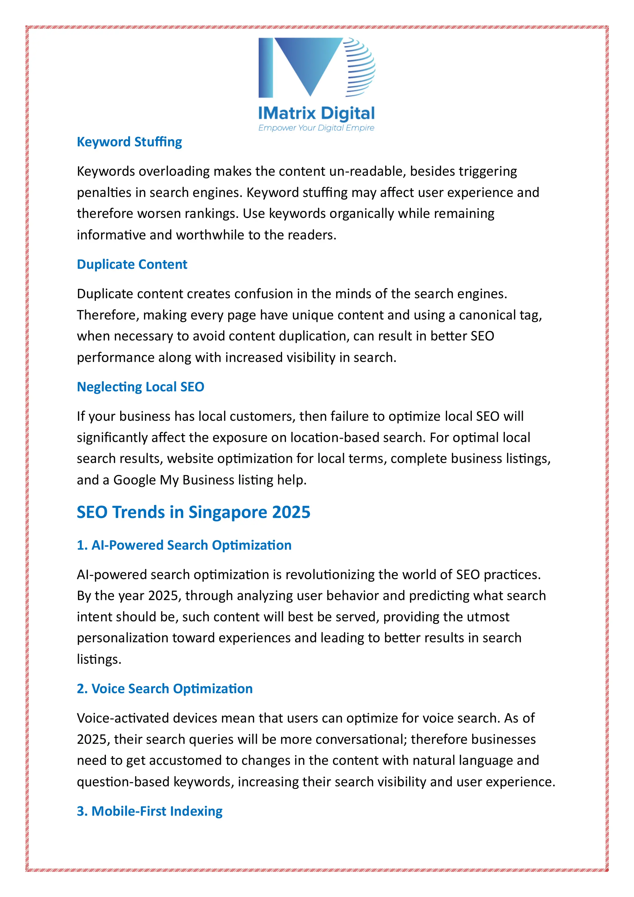 Keyword Stuffing
Keywords overloading makes the content un-readable, besides triggering
penalties in search engines. Keyword stuffing may affect user experience and
therefore worsen rankings. Use keywords organically while remaining
informative and worthwhile to the readers.
Duplicate Content
Duplicate content creates confusion in the minds of the search engines.
Therefore, making every page have unique content and using a canonical tag,
when necessary to avoid content duplication, can result in better SEO
performance along with increased visibility in search.
Neglecting Local SEO
If your business has local customers, then failure to optimize local SEO will
significantly affect the exposure on location-based search. For optimal local
search results, website optimization for local terms, complete business listings,
and a Google My Business listing help.
SEO Trends in Singapore 2025
1. AI-Powered Search Optimization
AI-powered search optimization is revolutionizing the world of SEO practices.
By the year 2025, through analyzing user behavior and predicting what search
intent should be, such content will best be served, providing the utmost
personalization toward experiences and leading to better results in search
listings.
2. Voice Search Optimization
Voice-activated devices mean that users can optimize for voice search. As of
2025, their search queries will be more conversational; therefore businesses
need to get accustomed to changes in the content with natural language and
question-based keywords, increasing their search visibility and user experience.
3. Mobile-First Indexing
 