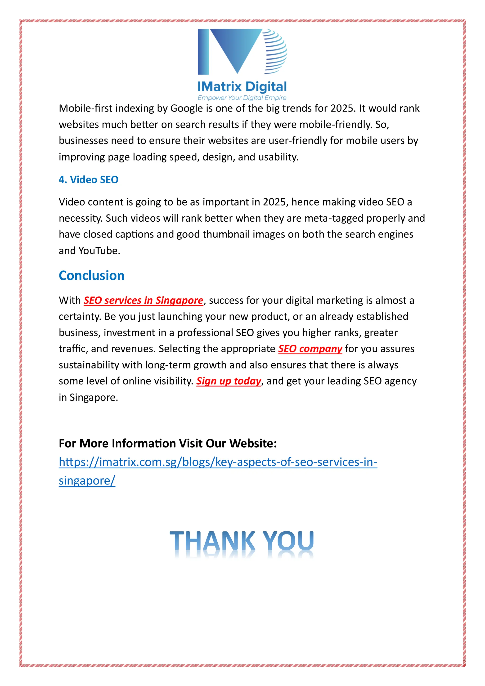 Mobile-first indexing by Google is one of the big trends for 2025. It would rank
websites much better on search results if they were mobile-friendly. So,
businesses need to ensure their websites are user-friendly for mobile users by
improving page loading speed, design, and usability.
4. Video SEO
Video content is going to be as important in 2025, hence making video SEO a
necessity. Such videos will rank better when they are meta-tagged properly and
have closed captions and good thumbnail images on both the search engines
and YouTube.
Conclusion
With SEO services in Singapore, success for your digital marketing is almost a
certainty. Be you just launching your new product, or an already established
business, investment in a professional SEO gives you higher ranks, greater
traffic, and revenues. Selecting the appropriate SEO company for you assures
sustainability with long-term growth and also ensures that there is always
some level of online visibility. Sign up today, and get your leading SEO agency
in Singapore.
For More Information Visit Our Website:
https://imatrix.com.sg/blogs/key-aspects-of-seo-services-in-
singapore/
 
