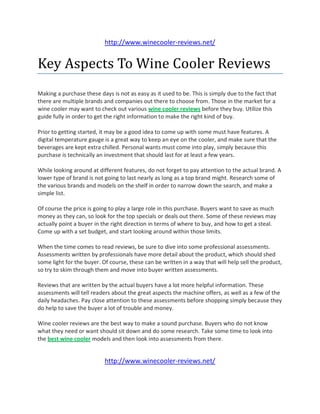 http://www.winecooler-reviews.net/


Key Aspects To Wine Cooler Reviews
Making a purchase these days is not as easy as it used to be. This is simply due to the fact that
there are multiple brands and companies out there to choose from. Those in the market for a
wine cooler may want to check out various wine cooler reviews before they buy. Utilize this
guide fully in order to get the right information to make the right kind of buy.

Prior to getting started, it may be a good idea to come up with some must have features. A
digital temperature gauge is a great way to keep an eye on the cooler, and make sure that the
beverages are kept extra chilled. Personal wants must come into play, simply because this
purchase is technically an investment that should last for at least a few years.

While looking around at different features, do not forget to pay attention to the actual brand. A
lower type of brand is not going to last nearly as long as a top brand might. Research some of
the various brands and models on the shelf in order to narrow down the search, and make a
simple list.

Of course the price is going to play a large role in this purchase. Buyers want to save as much
money as they can, so look for the top specials or deals out there. Some of these reviews may
actually point a buyer in the right direction in terms of where to buy, and how to get a steal.
Come up with a set budget, and start looking around within those limits.

When the time comes to read reviews, be sure to dive into some professional assessments.
Assessments written by professionals have more detail about the product, which should shed
some light for the buyer. Of course, these can be written in a way that will help sell the product,
so try to skim through them and move into buyer written assessments.

Reviews that are written by the actual buyers have a lot more helpful information. These
assessments will tell readers about the great aspects the machine offers, as well as a few of the
daily headaches. Pay close attention to these assessments before shopping simply because they
do help to save the buyer a lot of trouble and money.

Wine cooler reviews are the best way to make a sound purchase. Buyers who do not know
what they need or want should sit down and do some research. Take some time to look into
the best wine cooler models and then look into assessments from there.


                           http://www.winecooler-reviews.net/
 
