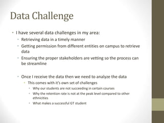 Data Challenge
• I have several data challenges in my area:
• Retrieving data in a timely manner
• Getting permission from different entities on campus to retrieve
data
• Ensuring the proper stakeholders are vetting so the process can
be streamline
• Once I receive the data then we need to analyze the data
• This comes with it’s own set of challenges
• Why our students are not succeeding in certain courses
• Why the retention rate is not at the peak level compared to other
ethnicities
• What makes a successful GT student
 