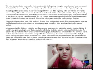 8.
This is the last scene in the teaser trailer which reverts back to the beginning, seeing the main character repeat one sentence
that has a different meaning and proposition to it compared to when the audience first saw this clip at the beginning.
The setting and time is the same as the second screen grab that we saw at the beginning of the teaser trailer, however the
mood has changed toward the audience and not the character herself. For the audience, the mood has changed because they
had viewed these horrible chain of events that occurred over and over again of this character bullying another one, and after
all of that she says that she is a normal teenage girl. This changes the mood for this specific scene because it shows how the
audience views this character in a completely different and judging way compared to the beginning of the teaser.
The editing and camerawork is the same and hasn’t changed, apart from using the editing skills in order to repeat this scene
to add affect and intrigue to the audience to see how people view themselves, along with how other people view one
another.
At this moment within the teaser trailer, the non-diegetic music has disappeared making the audience hear the dialogue of
what is being spoken, making it seem like this character is declaring this to the audience who would think otherwise. The
sentence she said “other than that, I’m just your normal teenage girl.” makes it sound genuine that she has convinced herself
and/or believes that she has done nothing wrong and that she is an average student like everyone else within the high
school. The way she says this makes it sound like she’s coming across in this way, however by having this repeated it seems
like she was summing up all the negative actions she was layering on top of the other character, and then saying how normal
she is as a person, which therefore makes the audience contradict this.
 