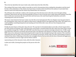 9.
This is the last clip before the teaser trailer ends, which shows the title of the film.
This ending of the teaser trailer makes it seem like an end of a documentary/story, making the atmosphere and the mood
for this to feel unfinished as if the whole story hasn’t been revealed, which would draw the audience in and make them
watch to watch and understand the whole story behind these two characters.
The editing for this small clip is subtle as the transition goes from the last scene to this title screen through a fading
technique, which shows the main title that gradually increases in size to become more viable along with making it seem like
there is still some movement after the quick shots and loud music, this small clip being the finalization and end to
something hectic and out of control.
The music comes back into the teaser trailer once the title screen had appeared. This non-diegetic music has gone back to
the calming guitar with a male voice added in which wasn’t originally heard in the beginning of the trailer. This added voice
could symbolize something being heard and standing out from all the other noise, this one voice being heard and
acknowledged.
Finally, the main feature of this short clip is the text. The way that it is formatted makes it seem like a friend request when
you add a friend on Facebook. This could show how social media is involved within this film, which also shows that it would
be a youthful, teenage film. ‘A GIRL’ and ‘LIKE HER’ seem like they are two separate meanings instead of one. ‘A GIRL’ could
mean that these characters are female and each have their own identities and opinions on whoever they want, while ‘LIKE
HER’ seems to be a demand of some kind, being forceful to inject the idea of people having to like someone. This could then
ultimately show the two sides of the characters, one being the normal girl, and the other one who is demanding acceptance
and fame from others. Following on from this, the rectangular block of red can link with the idea of demand and aggression
as the connotations of red are anger and lust which could be
representing one of the characters traits, while the other character
is plain and visible, showing that people see this person who who
she is.
 