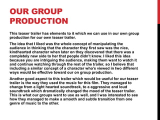 OUR GROUP
PRODUCTION
This teaser trailer has elements to it which we can use in our own group
production for our own teaser trailer.
The idea that I liked was the whole concept of manipulating the
audience in thinking that the character they first saw was the nice,
kindhearted character when later on they discovered that there was a
completely new side to her that people didn’t know. I liked this idea
because you are intriguing the audience, making them want to watch it
and continue watching through the rest of the trailer, so I believe that
including a similar concept of a character who’s viewed in two different
ways would be effective toward our on group production.
Another good aspect to this trailer which would be useful for our teaser
trailer is the way they used the music for this film. They managed to
change from a light hearted soundtrack, to a aggressive and loud
soundtrack which dramatically changed the mood of the teaser trailer.
This is what our groups want to use as well, and I was interested to see
how they managed to make a smooth and subtle transition from one
genre of music to the other.
 