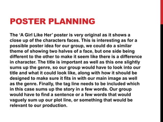 POSTER PLANNING
The ‘A Girl Like Her’ poster is very original as it shows a
close up of the characters faces. This is interesting as for a
possible poster idea for our group, we could do a similar
theme of showing two halves of a face, but one side being
different to the other to make it seem like there is a difference
in character. The title is important as well as this one slightly
sums up the genre, so our group would have to look into our
title and what it could look like, along with how it should be
designed to make sure it fits in with our main image as well
as the genre. Finally, the tag line needs to be included which
in this case sums up the story in a few words. Our group
would have to find a sentence or a few words that would
vaguely sum up our plot line, or something that would be
relevant to our production.
 