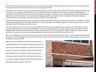 1.
Within the first seven seconds of the teaser trailer, we already know what the setting is within the film. This gives us a clear indication
that the genre of this film would be a teen drama, with teenagers involved.
The time that this would be set in would most likely be early in the morning. This may be because of the way the camera is just peering
round the corner, giving the indication that the trailer begins first thing on a high school morning. The colour and lighting here is
presented to be very dull. This could just be because it’s the morning of a school day, or this could symbolise how dull and plain life at
high school could be. Usually for teen drama films, the lighting would be a lot more broader and brighter with high key lighting to
present enthusiasm and a ‘happy’ environment, however this is shown differently.
The editing for this section is quite fast pace, you only briefly see the high school logo, and has quick cut shots to view different college
students wondering the halls of the high school. These are short clips which are quickly jumped to the next to give the impression of a
busy high school life, showing how lively it can be.
The camera shots are used as a point of view perspective. This could be because the producers wanted to draw themselves into the
typical teenage perspective and ideal by making them have control and having the film act like a documentary. Because the camera is
handheld, there is some movement to make it realistic and to provide a sense of every day life within the high school. However little
movement is used because this would be introducing the setting and scene in which the film would be set in.
There is non-diegetic music which consists of string music, in this case being a guitar which provides a romantic, peaceful and youthful
atmosphere, while the diegetic sounds for this first section of the teaser trailer would be the sounds of other students walking around
the hallways, along with them
talking and the sound of the school bell which indicates to
students that the lesson has begun. The first few seconds of
sound are from the non-diegetic music which is clearly heard,
but when it comes to the diegetic sound of the school bell,
the soundtrack becomes quieter and the sound of school
children are heard visually. This could show how there can
be a sudden change in perspective hen the peaceful music is
interrupted by the realisation of the bell.
 