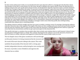 2.
For this section of the teaser trailer, we are introduced to the main character which is a teenage girl, this therefore shows
that the genre of the film is a teen drama. For this scene, the girl is talking to the camera which creates the idea that she is
making a vlog of some sorts. In this short amount of time, we already know what this characters name is and the intentions
of what she is trying to vlog. When she states ‘I’m just your normal teenage girl’ it gives the sense that she is documenting
her life within high school. The setting for this particular shot is in the main characters living area, most likely her room. You
can tell this by the mirror hung up on the wall, along with a desk and computer with some pink accessories on. The time for
this location is unknown, however it could be early morning or late at night as there is no natural lighting, instead there’s
artificial lighting, meaning that it could be really early in the morning or really late at night. The character here looks relaxed
and comfortable in her surroundings. Her body language is slouched over with her palm holding up her head, which could
indicate her tiredness from the early morning or busy day after high school. She talks directly into the camera, making it
seem like she is personally talking to the audience who is watching this, along with wearing pink clothing which matches
her bedroom setting. This could become relatable as teenagers tend to wear what they prefer, this clothing looking
comfortable like a pajama top or something similar.
The editing continues with the straight cuts from one scene to another, creating a sense of a montage, showing the audience
what this characters day is like regularly. The length of the shots are short, making each scene short and quick when moving
onto the next one. However when it comes to the scene when the character is directly talking into the cameras, it gives the
sense that time has slowed down and that we get a personal aspect to this characters life.
This specific shot type is a medium close up while other shots include some medium shots as well, however it doesn’t show
any long shots viewing the body as a whole. This could be showing how the audience can see the characters, however we
don’t see them as a whole, only parts and fragments of them that the camera holder wants us to see.
The non-diegetic music of the guitar soundtrack is still used through
out this point, however it is being overpowered by the voiceover and
the sound of the main character talking to the camera. This could
symbolize the personality of the character who’s a strong, open
minded, independent character, and by having her voice overlap with
the music, it provides a sense of boldness and eagerness the
character has as a whole.
 