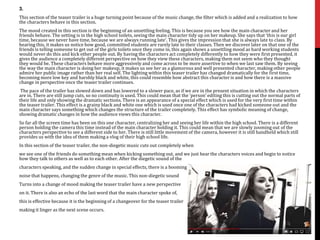 3.
This section of the teaser trailer is a huge turning point because of the music change, the filter which is added and a realization to how
the characters behave in this section.
The mood created in this section is the beginning of an unsettling feeling. This is because you see how the main character and her
friends behave. The setting is in the high school toilets, seeing the main character tidy up on her makeup. She says that ‘this is our girl
time, because we never have time, because we are always running late’. This gives the impression that she is always late to class. By
hearing this, it makes us notice how good, committed students are rarely late to their classes. Then we discover later on that one of the
friends is telling someone to get out of the girls toilets once they come in, this again shows a unsettling mood as hard working students
would never do this and kick other people out. By having the characters act completely differently to how they were first presented, it
gives the audience a completely different perspective on how they view these characters, making them not seem who they thought
they would be. These characters behave more aggressively and come across to be more assertive to when we last saw them. By seeing
the way the main character is doing her makeup, it makes us see her as a glamorous and well presented character, making other people
admire her public image rather than her real self. The lighting within this teaser trailer has changed dramatically for the first time,
becoming more low key and harshly black and white, this could resemble how abstract this character is and how there is a massive
change in perspective once the teaser trailer continues.
The pace of the trailer has slowed down and has lowered to a slower pace, as if we are in the present situation in which the characters
are in. There are still jump cuts, so no continuity is used. This could mean that the ‘person’ editing this is cutting out the normal parts of
their life and only showing the dramatic sections. There is an appearance of a special effect which is used for the very first time within
the teaser trailer. This effect is a grainy black and white one which is used once one of the characters had kicked someone out and the
main character says something which changes the structure of the trailer completely. This effect has symbolic meaning of change,
showing dramatic changes in how the audience views this character.
So far all the screen time has been on this one character, centralizing her and seeing her life within the high school. There is a different
person holding the camera this time instead of the main character holding it. This could mean that we are slowly zooming out of the
characters perspective to see a different side to her. There is still little movement of the camera, however it is still handheld which still
provides us with the idea of them making a vlog of their high school life.
In this section of the teaser trailer, the non-diegetic music cuts out completely when
we see one of the friends do something mean when kicking something out, and we just hear the characters voices and begin to notice
how they talk to others as well as to each other. After the diegetic sound of the
characters speaking, and the sudden change in special effects, there is a booming
noise that happens, changing the genre of the music. This non-diegetic sound
Turns into a change of mood making the teaser trailer have a new perspective
on it. There is also an echo of the last word that the main character spoke of,
this is effective because it is the beginning of a changeover for the teaser trailer
making it linger as the next scene occurs.
 