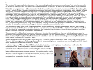 4.
This section of the teaser trailer introduces a new character, making the audience view someone who wasn’t the main character. After
we’ve seen the previous screen grab where there was a turning point in the trailer, we start to see things differently within the trailer.
Within this screen grab, we see a different character who looks uncomfortable and wary of her environment. This is shown through the
way she’s walking away at a fast pace toward the doors which is most likely an exit. This could show how she wants to escape the area
as quickly as possible, making the audience question what is happening, and what they have missed within the trailer which would
want them to watch more. Another way to show how uncomfortable she is would be viewing her facial expression, noticing how
unhappy she looks, and isn’t smiling. The character here is wearing warm, layered clothes to give the idea that she is cold or that it is a
cold day, however this could also symbolize how she is wearing these huge pieces of clothing to cover herself up and to hide herself
from high school life. By also seeing this character walk on her own toward an exit, it provides the sense that she is isolated and lonely
which is why she’s on her own with no one surrounding her apart from the camera which would make her feel even more self
conscious of herself. The setting for this section of the trailer looks like it is in the high school. This is obvious because there is a
hallway which has bins and fire exit/systems on the walls which would only be used in a high school instead of a household in this
case. The lighting for this part of the teaser trailer is high key, however there are dark shadows that are formed on her coat making it
seem like the atmosphere that is given off suggests that there is a darker, more sinister feel to it.
This small section of the teaser trailer has a continuation of the shot length shots, however there’s a sense that each new scene has a
key importance in it, which makes it seem like there is a deeper meaning to each shot which has a significance to it. There is no effect
used here, however it is a change from the previous effect that was used to represent the previous character, making this seem like
there is a conflict of some sorts or a difference between them.
The camera work is still handheld, however the audience are given the idea that a different character is holding the camera and is
focusing on this other female character instead of the blond haired one. The shot types used here is a medium shot, the camera tracking
this character and following them. The effect of this could be that there is an idea of someone stalking and harassing this character due
to the way she is hiding herself in the open space.
The non-diegetic music has changed in the teaser trailer, and has a more symbolic and dramatic feel to it with a female voice singing.
There are also booming noises which change the mood of the trailer, making it seem more intense and unsettling. There is little diegetic
music, however we do hear this character talk and say
‘I just want to go home’. The way she said this implies that she’s upset and wants to get away from the school which makes the
audience think that something happened that they missed. For this small
section, the music fades and becomes quieter, making this females voice be
heard and dominate over the non-diegetic music. This could symbolize that her
character has more importance within the teaser trailer, making what she says
more significant compared to the other character.
 