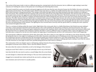 5.
This section of the teaser trailer is shot at a different perspective, viewing back to the first character, but at a different angle making it seem that
someone isn’t holding the camera at this point, but is recording and witnessing these events.
The mood created here seems very hostile and passive aggressive by the way that the main character bumps into the hidden character and speaks
aggressively towards them. The information given off here shows how there is a dislike and conflict between these two characters, however we don’t
know which character is being harassed here. The setting is still within the high school, most likely during the day when students are walking to
their next lesson. This could show how the majority of the scenes here will now be in the high school environment. The character that we see in this
screen grab comes across to be aggressive and violent by the way she bumps into the other character. The facial expression on her face makes it look
like she is viewing the other character in disgust and hatred which give off the feeling that this character has some sort of hate toward the other
character. The other character that isn’t shown here is viewed to have some sort of importance because she is the one who’s being harassed by. From
viewing the previous shots and watching the trailer from the beginning to this point, the audience are given the idea that the brunet character is the
one that is hidden here. This is possibly shown through the behavior she was in from the previous shot, and brought this into this scene to continue
the tense and awkwardness of the situation. The lighting here has reverted back to low key with the special effect on, making this seem repetitive
and constant throughout the trailer.
There is a variation of editing within the teaser trailer. Right before this screen grab, there is a buffer/disturbance that fizzled onscreen making it
seem like a camera had been disturbed and knocked about as this could symbolize the disturbance in behavior and characterization. The same
grainy black and white filter is being used again, making this moment seem repetitive which could mean that these events and moments within both
the characters lives are repetitive and continuous. However this filter is used in a different sense as it appears when a mean and aggressive action
had taken place compared to the last one which implies the beginnings of something bad, and this is the continuation of bad events happening.
The camerawork is different compared to all the other shots taken. This shot is taken at a low angle, but is still able to view all the characters clearly.
By having this shot at a low angle, it is looking up at all the other characters, and in this case it is looking up at one of the main characters. This could
be of importance because it would show how the stereotypical popular girl would be looked up to, even when being filmed. There is also camera
movement when the two characters bumped into each other, along with the camera moving at a walking speed pace, making it seem like the camera
is on the character at a low angle of some sorts, possibly being placed near their neck as a necklace.
The continuation of the non-diegetic music is still playing, making it become the primary theme and mood of the music which changes the
atmosphere to become more sinister. There’s also the ambient sound of
the noise when the camera is disturbed, as well as the dialogue of the character
saying one word ‘bitch’ which is a cruel and unfriendly word to say in the harsh
tone that she did. Her one word is used as a sound bridge when the screen blacks
out and changes to a blank shot with writing on. This one word could have been
dragged out to intensify how violent and harsh the one word is, making it seem
more dramatic and cruel to how it is usually spoken.
 