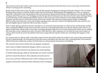 6.
This section in the teaser trailer comes across to be more personal due to the fact that no one is seen apart from the hand
which is reaching out for something.
By the looks of where this scene was taken, to looks like the girls changing area, this part being the showers. You can tell by
thinking where showers would be within a high school environment, this being the PE changing area. There is a group of
characters within this scene, this being the two main characters along with the friends of the bully. You can also tell that the
setting in which they are in is a PE changing area by the way that the characters are dressed, all in the same clothing making
it seem like they are PE clothing especially for sports. In this scene, one of the characters is forcefully pulling the other
character into the shower room because they say that she ‘smells’. This character representation shows a completely
different side to the characters, each action taken is getting worse and more violent. The lighting within this section is low
key and slightly faded to make the effect seem like a camera.
There is little editing, apart from the face that there is no continuity and transitions to a black screen and back into another
shot, creating this ellipsis of time when one of the characters were pulling the other one into the shower room. There is an
aspect to this trailer which makes it seem like a montage, going through a series of events that go from bad to worse, making
this seem like a never-ending occurrence of events. Each shot has a short sequence to it to show the main events taken on
camera which would structure the plotline of the story, along with the long list of bad and cruel things that happen to this
one girl.
For camerawork, it’s shot to make it seem like a point of view shot which makes the audience feel a part of the situation that
the girl is going through. The movement for this shot moves and follows the character who is getting bullied. This would be
affective because it makes the audience feel like they are witnessing the harassment and bullying.
The sound for this section still has the non-diegetic soundtrack
music which is hidden behind the dialogue which is used as you
hear one of the main characters say ‘guys do you smell anything,
it’s kinda embarrassing, I think we should take care of that’ and then
pulls her toward the showers. This realization of words start to
occur more and more within the teaser trailer, coming across to be
negative and hurtful comments which ultimately result in bullying.
 