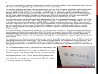 7.
The pace of the teaser trailer increases as the trailer comes to an end to add tension, before the trailer finishes a load of quick shots are
taken of the screen, viewing hate messages aimed towards the second main character.
The setting for this location would most likely be in the other main characters room, her viewing her messages and text from the other
character. She’s probably looking at these messages from her laptop/computer or phone. By viewing these messages on different
sources of devices, it shows how there are different ways in bullying along with having different ways in messaging people such as
through social media, email and by text messages. This could be summing up to the audience what extreme cases of bullying might be
and how hurtful and bad it looks when viewing it from the victims perspective. The lighting within this scene is low key and dark,
making it seem ominous and unsettling as there are quick shots changing from one hate message to the other.
There’s very quick editing which skims through heaps of hate messages, these shots being taken quickly and at a fast pace which could
provide the sense that these messages had been popping up again and again for a long time. There are straight cuts from one message
to the other, some of them having longer screen time, but flashes are added to make the atmosphere more hostile. The screen grab
below had a longer amount of screen time, the editing making there be flashes of black occur several times, and the camera working its
way close toward this one hateful message. The effect of this would question how this would make people feel if they received a
message like this, along with questioning why someone would send such a aggressive message to someone they had a conflict or
disagreement with.
The camerawork here is handheld, viewing the messages. The majority of these messages use a close up shot to clearly view what they
are saying, along with having the camera being handheld which makes everything seem haywire and fast pace, making it all seem like
it’s going too quickly. Not much use of camerawork is used, but the way that the limited amount of shots are used is still effective
because it gives off a personal aspect to it, making the audience feel a part of everything the victim is going through and understanding
her perspective.
The sound comes across to be more intense as the teaser trailer comes to the end. The tempo increases along with different sounds and
noises being involved in the non-diegetic music. These noises sound like booming and high pitched noises that increase the pace with
the trailer. There seems to be percussion added in with drums included. This type of instrument can be very loud and ‘in your face’
when played in extreme cases. By including this into the music, it makes the atmosphere are development of the trailer more unsettling
and face paced.
The Facebook messaging text graphics are very blunt and basic making it seem
like an ordinary message, however the message is in all capitals which comes
across to be negative and is the equivalent to shouting, along with only three
words being sent saying ‘GO DIE PLEASE.’ which is passive aggressive and
mean making this one message come across completely differently compared
to an average message sent to someone.
 