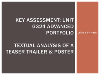 Louise Chivers
KEY ASSESSMENT: UNIT
G324 ADVANCED
PORTFOLIO
TEXTUAL ANALYSIS OF A
TEASER TRAILER & POSTER
 