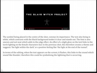 The symbol being placed in the centre of the shot, conveys its importance. The text also being in
white, which contrasts with the black background makes it clear and stands out. The font is also
uneven and not neat which adds to the edgy effect. An effect of a slight glow on the text links to the
torch lighting on the female characters face in the previous shot, this therefore creates a theme and
suggests ‘the light within the dark’ or a positive feeling like ‘the light at the end of the tunnel’.
In terms of the editing, when the text appears on the screen; it flashes, this links to the sound which
sound like thunder; therefore this could be symbolising the lightning that is occurring.
 