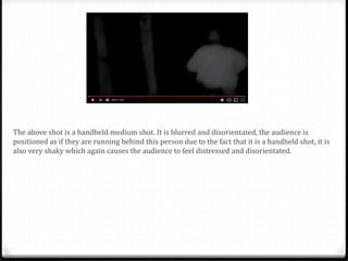 The above shot is a handheld medium shot. It is blurred and disorientated, the audience is
positioned as if they are running behind this person due to the fact that it is a handheld shot, it is
also very shaky which again causes the audience to feel distressed and disorientated.
 