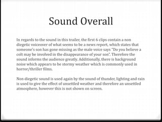 Sound Overall
In regards to the sound in this trailer, the first 6 clips contain a non
diegetic voiceover of what seems to be a news report, which states that
someone’s son has gone missing as the male voice says “Do you believe a
colt may be involved in the disappearance of your son”. Therefore the
sound informs the audience greatly. Additionally, there is background
noise which appears to be stormy weather which is commonly used in
horror/thriller films.
Non diegetic sound is used again by the sound of thunder, lighting and rain
is used to give the effect of unsettled weather and therefore an unsettled
atmosphere, however this is not shown on screen.
 