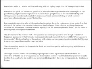 Overall, this trailer is 1 minute and 2 seconds long, which is slightly longer than the average teaser trailer.
In terms of the genre, the audience is given a lot of information throughout the trailer, for example the fast
paced editing emphasises the large amount of action that is going to occur in the film and the fast paced
editing can also cause the audience to feel distressed; which is a common feeling in which audiences
experience whilst watching a horror/thriller film.
In regards to the narrative, a lot of information has been given due to the vast amount of text on the first shot
which tells the audience the storyline before the trailer has begun, this is effective in gaining the correct
audience and ensures that a suitable audience is going to see the film as anyone who doesn’t like the sound of
the storyline is unlikely to watch the film.
This trailer leaves the audience with a few questions but one major questions even though a lot of what
happens is given away in the trailer; the main question the audience are left with would be “What happens to
the students?”, this therefore leaves the audience with enigma and encourages them to watch the full film once
is has been released; boosting film views and sales.
The unique selling point in the film would be that it is a found footage film and the mystery behind what or
who Blair Witch is.
The target audience for this film would be people aged 15-25, this is partially due to the fact that the
characters in the film are all young people and therefore this audience would feel like they can relate more to
the film. Also people who like thrillers and horrors and both genders due to the protagonist in the film being a
female.
 