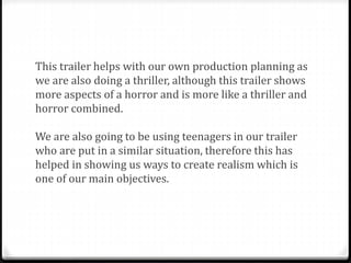 This trailer helps with our own production planning as
we are also doing a thriller, although this trailer shows
more aspects of a horror and is more like a thriller and
horror combined.
We are also going to be using teenagers in our trailer
who are put in a similar situation, therefore this has
helped in showing us ways to create realism which is
one of our main objectives.
 