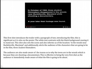 This first shot introduces the trailer with a paragraph of text, introducing the film; this is
significant as it is also on the poster. The white text contrasts with the black background causing it
to stand out. This shot also sets the scene and also informs us of the location: ‘in the woods near
Burkittsville, Maryland’ and additionally alerts the audience of the characters that are going to be
in the film; three student filmmakers.
The audience are also made aware of the reason as to why the teens are in the woods which is
because they are shooting a documentary. This is effective in being the very first shot as the
audience is immedietely made aware of what the film is going to be about.
 