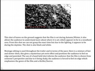 This shot of leaves on the ground suggests that the film is set during Autumn/Winter, it also
allows the audience to understand more about where it is set; which appears to be in a woodland
area. From this shot we can not grasp the exact time but due to the lighting, it appears to be
during the daytime. The shot is also black and white.
Montage editing is used throughout the trailer and in terms of the pace; there is a mixture of fast
and slower shots, this gives a mysterious yet eerie effect and positions the audience to feel on
edge and panicked. The use of a hand-held shot informs the audience that the film is shown from
someone’s perspective and due to it being shaky, the audience is forced to feel on edge which
emphasizes the genre of the film and a thriller/horror.
 