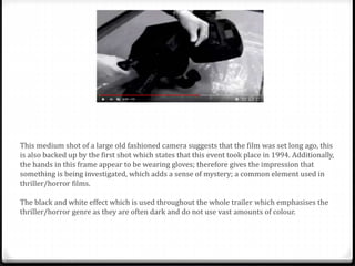 This medium shot of a large old fashioned camera suggests that the film was set long ago, this
is also backed up by the first shot which states that this event took place in 1994. Additionally,
the hands in this frame appear to be wearing gloves; therefore gives the impression that
something is being investigated, which adds a sense of mystery; a common element used in
thriller/horror films.
The black and white effect which is used throughout the whole trailer which emphasises the
thriller/horror genre as they are often dark and do not use vast amounts of colour.
 