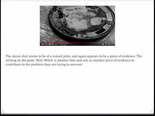 The above shot seems to be of a ruined plate, and again appears to be a piece of evidence. The
writing on the plate ’Blair Witch’ is another hint and acts as another piece of evidence to
contribute to the problem they are trying to uncover.
 