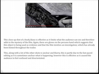 This close up shot of a book/diary is effective as it limits what the audience can see and therefore
adds to the mystery of the film. Again, there are gloves on the persons hand which suggests that
this object is being used as evidence and that the film involves an investigation; which has already
been hinted throughout the trailer.
This, along with a lot of the other shots is unclear and blurry, this is partly due to the fast paced
editing as it is sometimes unclear what is happening; however this is effective as it caused the
audience to feel confused and disorientated.
 