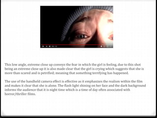 This low angle, extreme close up conveys the fear in which the girl is feeling, due to this shot
being an extreme close up it is also made clear that the girl is crying which suggests that she is
more than scared and is petrified; meaning that something terrifying has happened.
The use of the handheld camera effect is effective as it emphasizes the realism within the film
and makes it clear that she is alone. The flash light shining on her face and the dark background
informs the audience that it is night time which is a time of day often associated with
horror/thriller films.
 