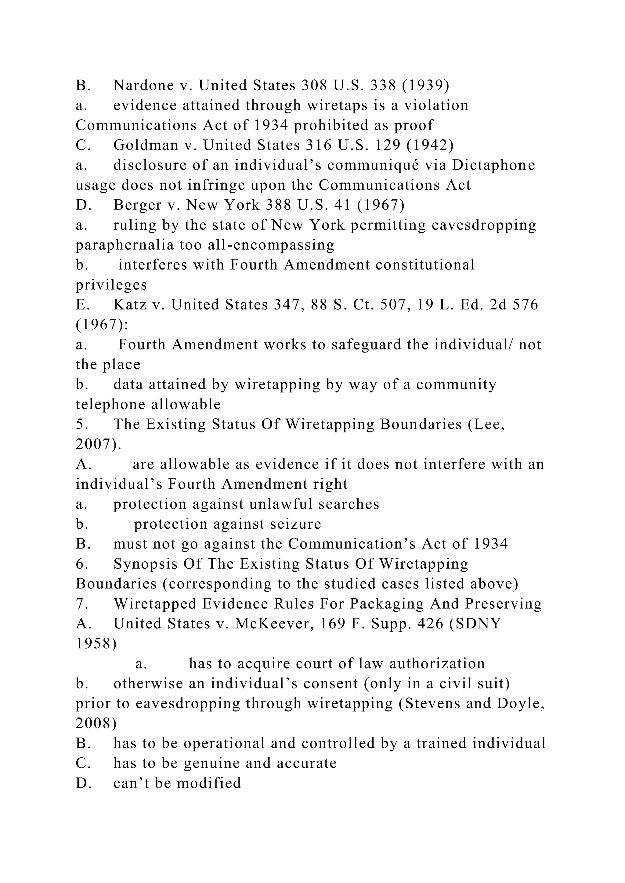 B. Nardone v. United States 308 U.S. 338 (1939)
a. evidence attained through wiretaps is a violation
Communications Act of 1934 prohibited as proof
C. Goldman v. United States 316 U.S. 129 (1942)
a. disclosure of an individual’s communiqué via Dictaphone
usage does not infringe upon the Communications Act
D. Berger v. New York 388 U.S. 41 (1967)
a. ruling by the state of New York permitting eavesdropping
paraphernalia too all-encompassing
b. interferes with Fourth Amendment constitutional
privileges
E. Katz v. United States 347, 88 S. Ct. 507, 19 L. Ed. 2d 576
(1967):
a. Fourth Amendment works to safeguard the individual/ not
the place
b. data attained by wiretapping by way of a community
telephone allowable
5. The Existing Status Of Wiretapping Boundaries (Lee,
2007).
A. are allowable as evidence if it does not interfere with an
individual’s Fourth Amendment right
a. protection against unlawful searches
b. protection against seizure
B. must not go against the Communication’s Act of 1934
6. Synopsis Of The Existing Status Of Wiretapping
Boundaries (corresponding to the studied cases listed above)
7. Wiretapped Evidence Rules For Packaging And Preserving
A. United States v. McKeever, 169 F. Supp. 426 (SDNY
1958)
a. has to acquire court of law authorization
b. otherwise an individual’s consent (only in a civil suit)
prior to eavesdropping through wiretapping (Stevens and Doyle,
2008)
B. has to be operational and controlled by a trained individual
C. has to be genuine and accurate
D. can’t be modified
 
