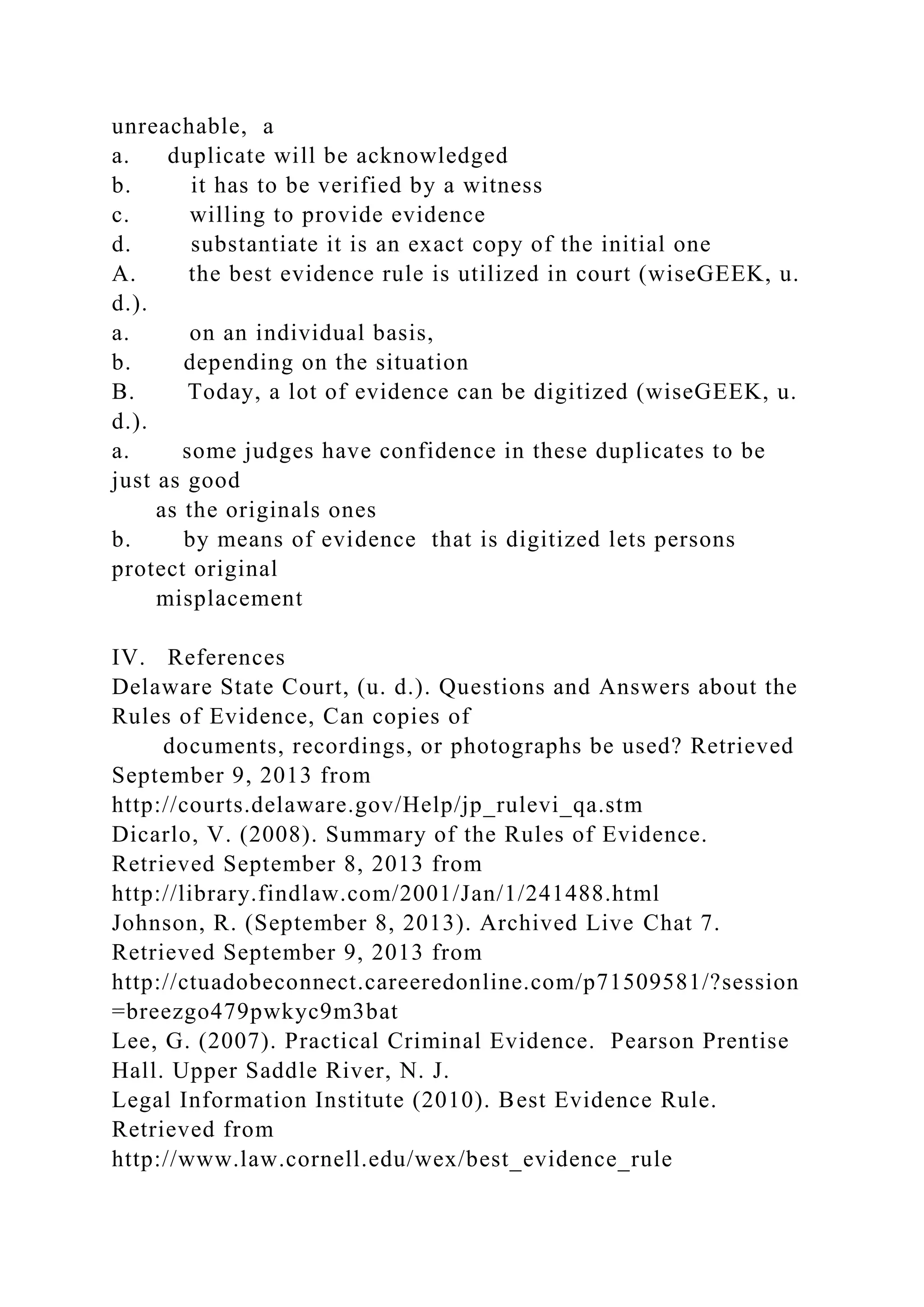 unreachable, a
a. duplicate will be acknowledged
b. it has to be verified by a witness
c. willing to provide evidence
d. substantiate it is an exact copy of the initial one
A. the best evidence rule is utilized in court (wiseGEEK, u.
d.).
a. on an individual basis,
b. depending on the situation
B. Today, a lot of evidence can be digitized (wiseGEEK, u.
d.).
a. some judges have confidence in these duplicates to be
just as good
as the originals ones
b. by means of evidence that is digitized lets persons
protect original
misplacement
IV. References
Delaware State Court, (u. d.). Questions and Answers about the
Rules of Evidence, Can copies of
documents, recordings, or photographs be used? Retrieved
September 9, 2013 from
http://courts.delaware.gov/Help/jp_rulevi_qa.stm
Dicarlo, V. (2008). Summary of the Rules of Evidence.
Retrieved September 8, 2013 from
http://library.findlaw.com/2001/Jan/1/241488.html
Johnson, R. (September 8, 2013). Archived Live Chat 7.
Retrieved September 9, 2013 from
http://ctuadobeconnect.careeredonline.com/p71509581/?session
=breezgo479pwkyc9m3bat
Lee, G. (2007). Practical Criminal Evidence. Pearson Prentise
Hall. Upper Saddle River, N. J.
Legal Information Institute (2010). Best Evidence Rule.
Retrieved from
http://www.law.cornell.edu/wex/best_evidence_rule
 