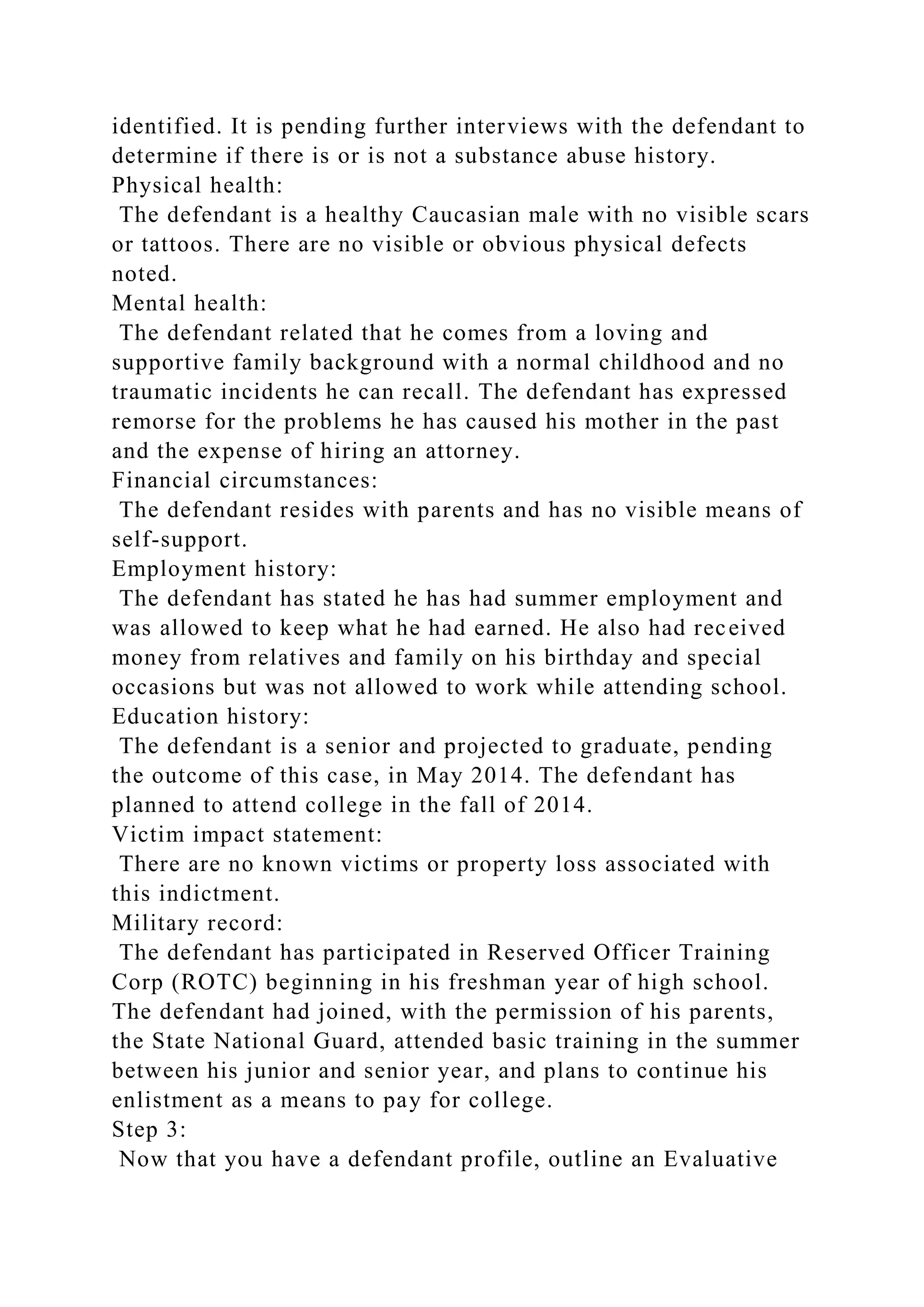 identified. It is pending further interviews with the defendant to
determine if there is or is not a substance abuse history.
Physical health:
The defendant is a healthy Caucasian male with no visible scars
or tattoos. There are no visible or obvious physical defects
noted.
Mental health:
The defendant related that he comes from a loving and
supportive family background with a normal childhood and no
traumatic incidents he can recall. The defendant has expressed
remorse for the problems he has caused his mother in the past
and the expense of hiring an attorney.
Financial circumstances:
The defendant resides with parents and has no visible means of
self-support.
Employment history:
The defendant has stated he has had summer employment and
was allowed to keep what he had earned. He also had received
money from relatives and family on his birthday and special
occasions but was not allowed to work while attending school.
Education history:
The defendant is a senior and projected to graduate, pending
the outcome of this case, in May 2014. The defendant has
planned to attend college in the fall of 2014.
Victim impact statement:
There are no known victims or property loss associated with
this indictment.
Military record:
The defendant has participated in Reserved Officer Training
Corp (ROTC) beginning in his freshman year of high school.
The defendant had joined, with the permission of his parents,
the State National Guard, attended basic training in the summer
between his junior and senior year, and plans to continue his
enlistment as a means to pay for college.
Step 3:
Now that you have a defendant profile, outline an Evaluative
 