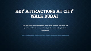 KEY ATTRACTIONS AT CITY
WALK DUBAI
City Walk Dubai is the perfect place to live, shop, socialize, dine, meet and
spend time with their friends and family in the perfect and sophisticated
atmosphere.
http://citywalkdubai.weebly.com/blog/the-key-attractions-at-city-walk-dubai
 